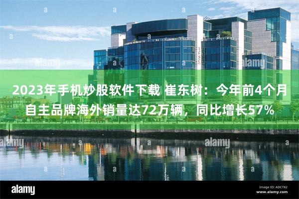 2023年手机炒股软件下载 崔东树：今年前4个月自主品牌海外销量达72万辆，同比增长57%