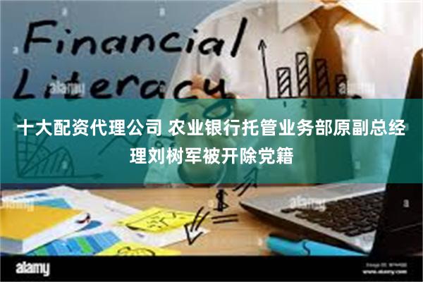 十大配资代理公司 农业银行托管业务部原副总经理刘树军被开除党籍