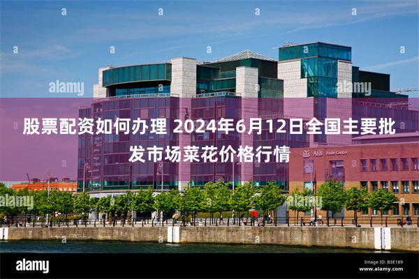 股票配资如何办理 2024年6月12日全国主要批发市场菜花价格行情