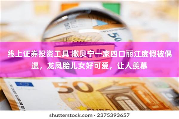 线上证券投资工具 撒贝宁一家四口丽江度假被偶遇，龙凤胎儿女好可爱，让人羡慕