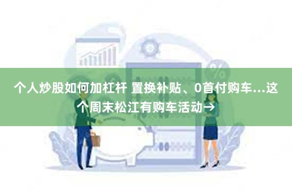 个人炒股如何加杠杆 置换补贴、0首付购车...这个周末松江有购车活动→