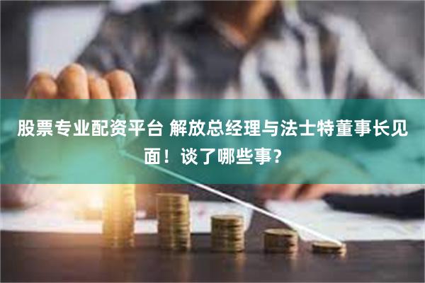 股票专业配资平台 解放总经理与法士特董事长见面！谈了哪些事？