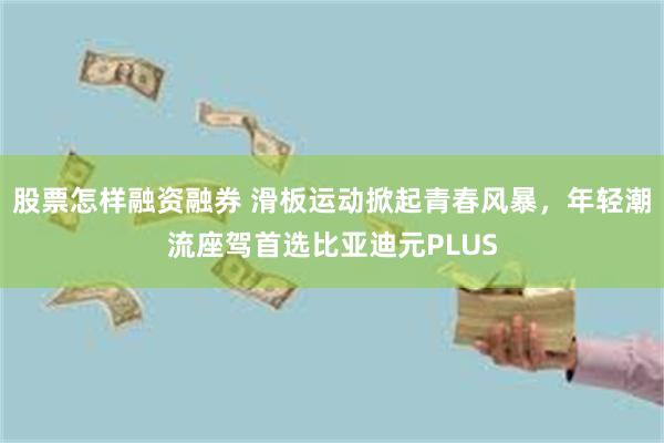 股票怎样融资融券 滑板运动掀起青春风暴，年轻潮流座驾首选比亚迪元PLUS