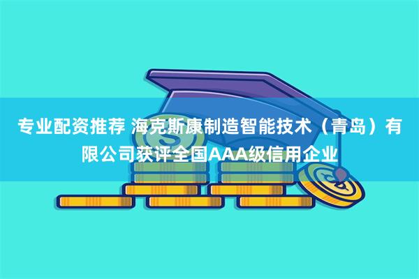 专业配资推荐 海克斯康制造智能技术（青岛）有限公司获评全国AAA级信用企业