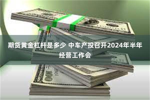 期货黄金杠杆是多少 中车产投召开2024年半年经营工作会