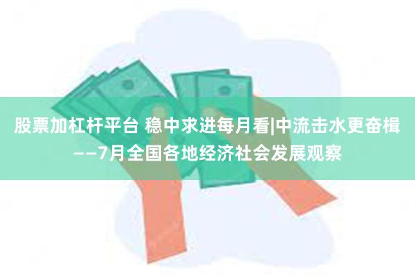 股票加杠杆平台 稳中求进每月看|中流击水更奋楫——7月全国各地经济社会发展观察