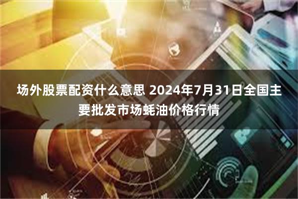 场外股票配资什么意思 2024年7月31日全国主要批发市场蚝油价格行情