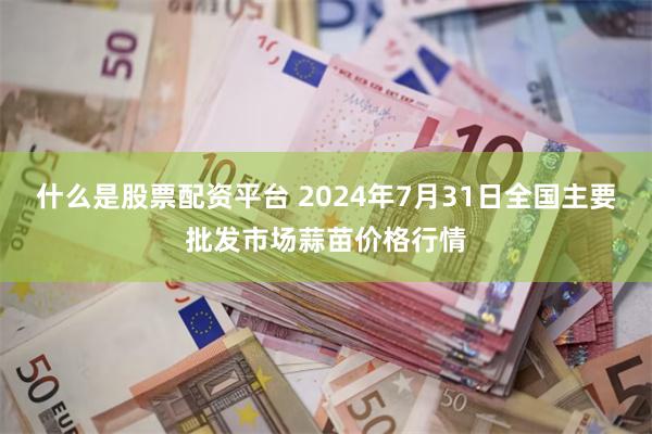 什么是股票配资平台 2024年7月31日全国主要批发市场蒜苗价格行情