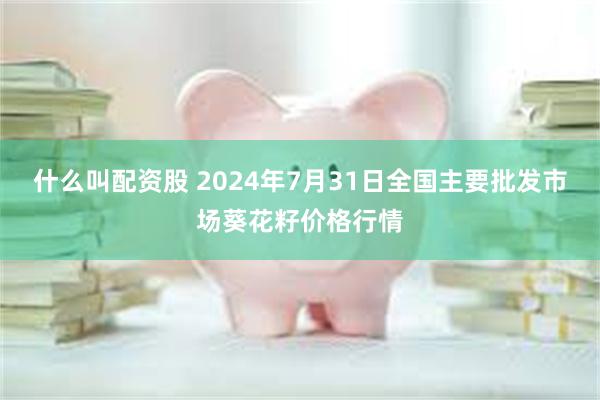 什么叫配资股 2024年7月31日全国主要批发市场葵花籽价格行情