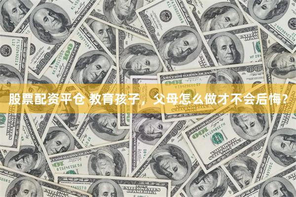 股票配资平仓 教育孩子，父母怎么做才不会后悔？