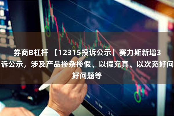 券商B杠杆 【12315投诉公示】赛力斯新增3件投诉公示，涉及产品掺杂掺假、以假充真、以次充好问题等