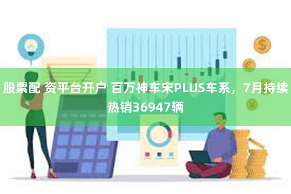 股票配 资平台开户 百万神车宋PLUS车系，7月持续热销36947辆