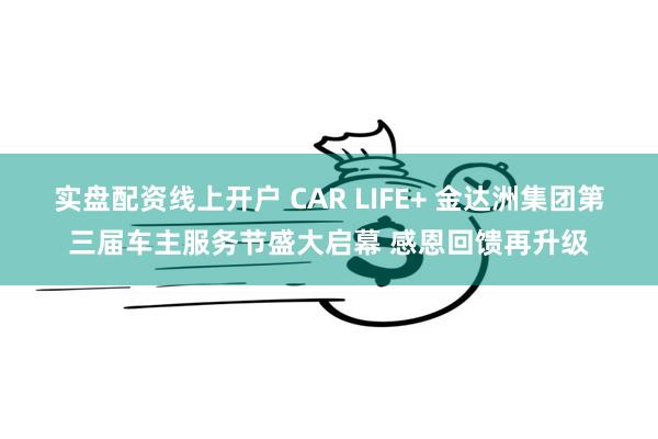 实盘配资线上开户 CAR LIFE+ 金达洲集团第三届车主服务节盛大启幕 感恩回馈再升级