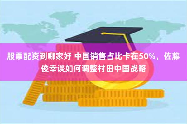 股票配资到哪家好 中国销售占比卡在50%，佐藤俊幸谈如何调整村田中国战略