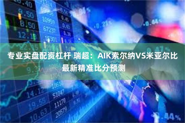 专业实盘配资杠杆 瑞超：AIK索尔纳VS米亚尔比 最新精准比分预测