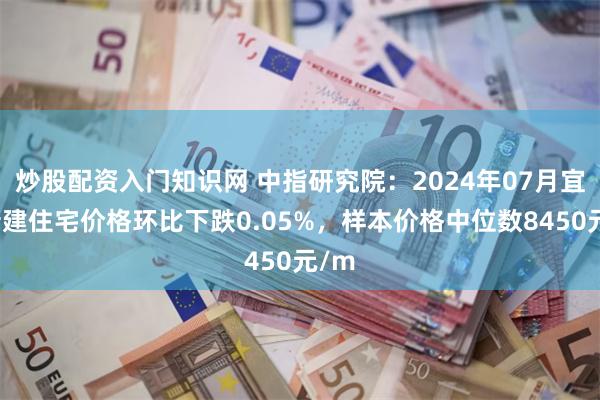 炒股配资入门知识网 中指研究院：2024年07月宜昌新建住宅价格环比下跌0.05%，样本价格中位数8450元/m