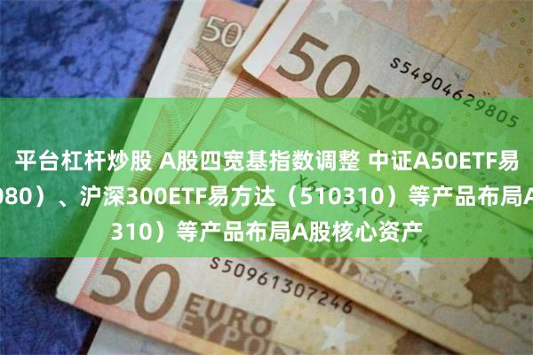 平台杠杆炒股 A股四宽基指数调整 中证A50ETF易方达（563080）、沪深300ETF易方达（510310）等产品布局A股核心资产