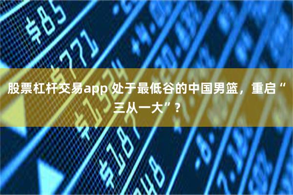 股票杠杆交易app 处于最低谷的中国男篮，重启“三从一大”？