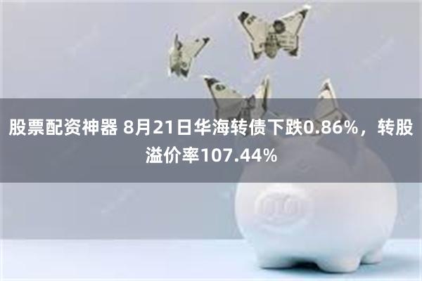 股票配资神器 8月21日华海转债下跌0.86%，转股溢价率107.44%