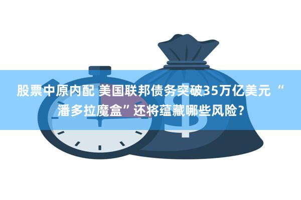 股票中原内配 美国联邦债务突破35万亿美元 “潘多拉魔盒”还将蕴藏哪些风险？