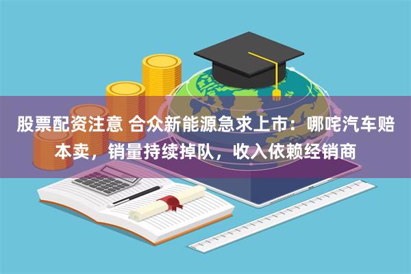 股票配资注意 合众新能源急求上市：哪咤汽车赔本卖，销量持续掉队，收入依赖经销商