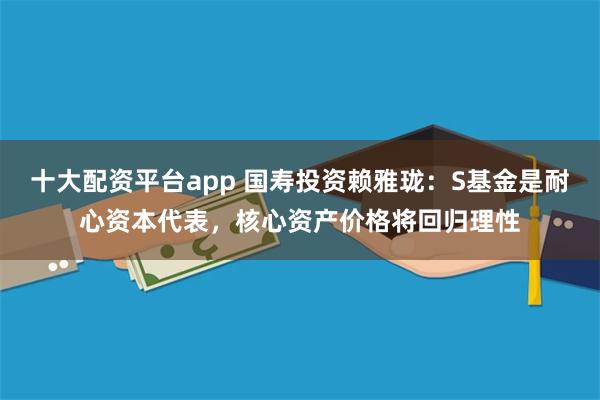 十大配资平台app 国寿投资赖雅珑：S基金是耐心资本代表，核心资产价格将回归理性