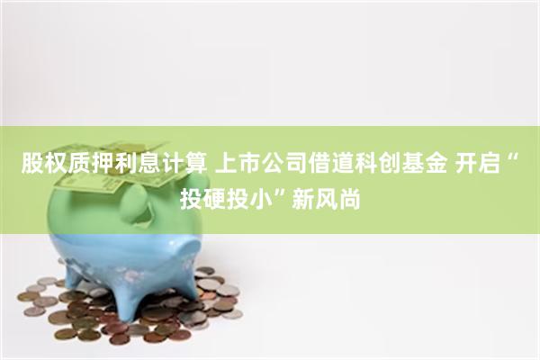 股权质押利息计算 上市公司借道科创基金 开启“投硬投小”新风尚