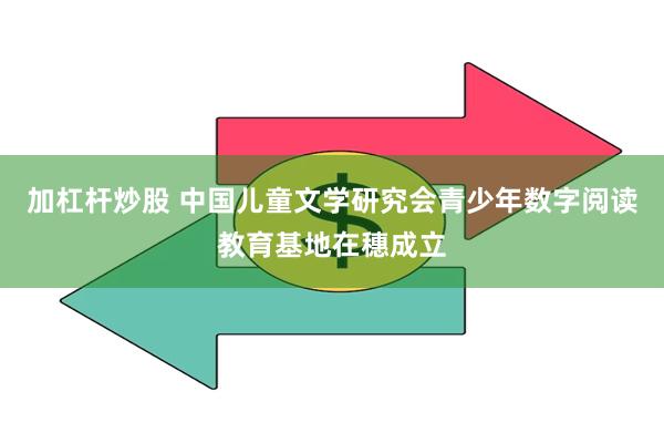 加杠杆炒股 中国儿童文学研究会青少年数字阅读教育基地在穗成立