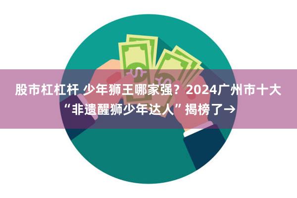 股市杠杠杆 少年狮王哪家强？2024广州市十大“非遗醒狮少年达人”揭榜了→