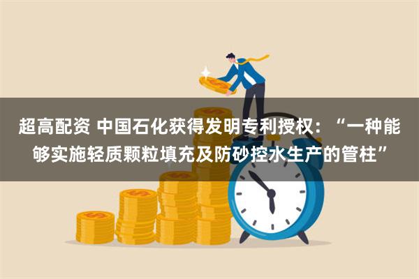 超高配资 中国石化获得发明专利授权：“一种能够实施轻质颗粒填充及防砂控水生产的管柱”