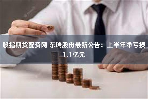 股指期货配资网 东瑞股份最新公告：上半年净亏损1.1亿元