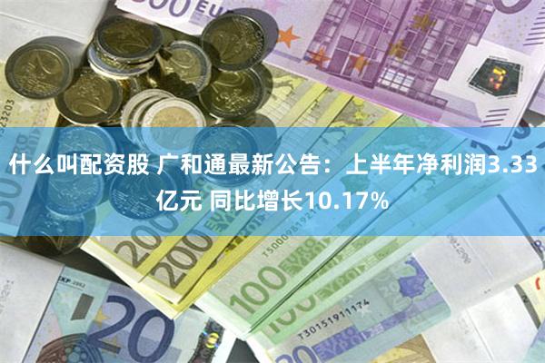 什么叫配资股 广和通最新公告：上半年净利润3.33亿元 同比增长10.17%