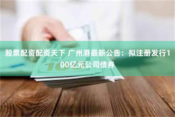 股票配资配资天下 广州港最新公告：拟注册发行100亿元公司债券