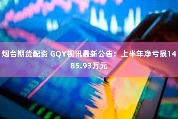 烟台期货配资 GQY视讯最新公告：上半年净亏损1485.93万元