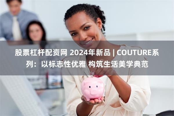 股票杠杆配资网 2024年新品 | COUTURE系列：以标志性优雅 构筑生活美学典范