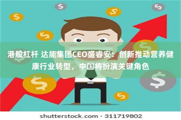 港股杠杆 达能集团CEO盛睿安：创新推动营养健康行业转型，中国将扮演关键角色