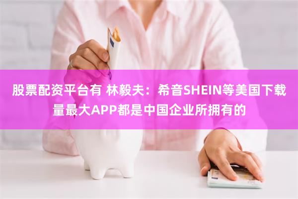 股票配资平台有 林毅夫：希音SHEIN等美国下载量最大APP都是中国企业所拥有的