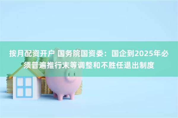 按月配资开户 国务院国资委：国企到2025年必须普遍推行末等调整和不胜任退出制度