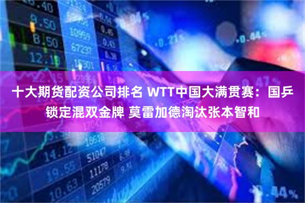 十大期货配资公司排名 WTT中国大满贯赛：国乒锁定混双金牌 莫雷加德淘汰张本智和