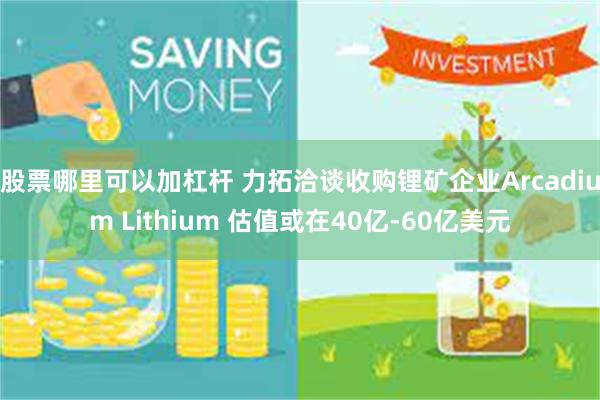 股票哪里可以加杠杆 力拓洽谈收购锂矿企业Arcadium Lithium 估值或在40亿-60亿美元