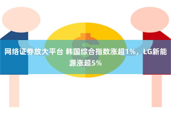 网络证劵放大平台 韩国综合指数涨超1%，LG新能源涨超5%