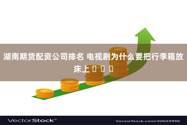 湖南期货配资公司排名 电视剧为什么要把行李箱放床上 ​​​