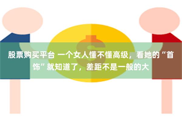 股票购买平台 一个女人懂不懂高级，看她的“首饰”就知道了，差距不是一般的大