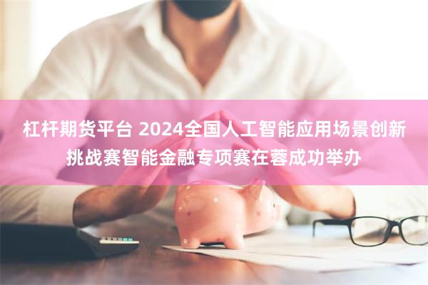 杠杆期货平台 2024全国人工智能应用场景创新挑战赛智能金融专项赛在蓉成功举办