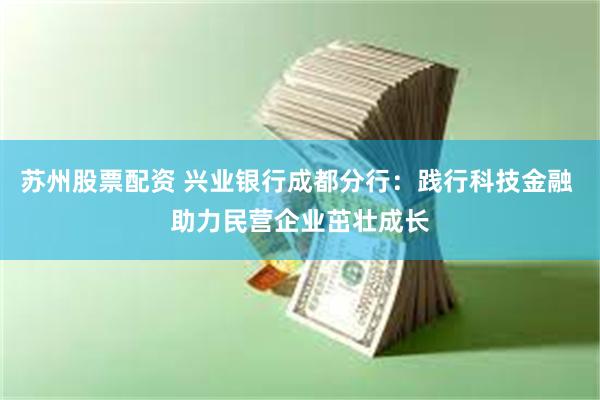 苏州股票配资 兴业银行成都分行：践行科技金融 助力民营企业茁壮成长