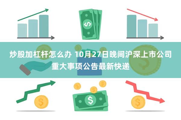 炒股加杠杆怎么办 10月27日晚间沪深上市公司重大事项公告最新快递