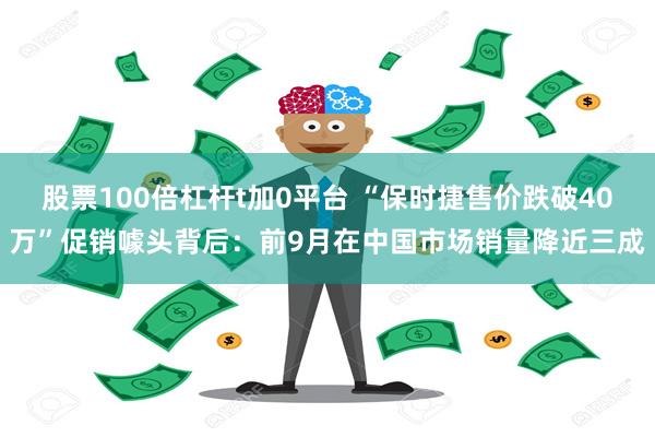 股票100倍杠杆t加0平台 “保时捷售价跌破40万”促销噱头背后：前9月在中国市场销量降近三成