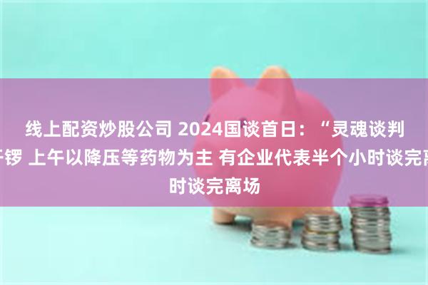 线上配资炒股公司 2024国谈首日：“灵魂谈判”开锣 上午以降压等药物为主 有企业代表半个小时谈完离场