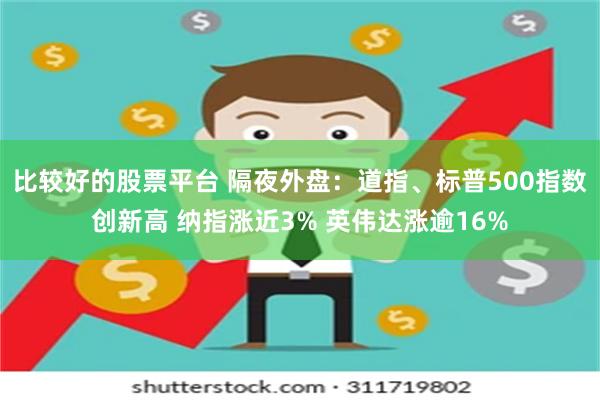 比较好的股票平台 隔夜外盘：道指、标普500指数创新高 纳指涨近3% 英伟达涨逾16%