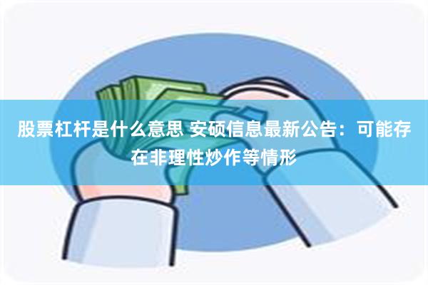 股票杠杆是什么意思 安硕信息最新公告：可能存在非理性炒作等情形